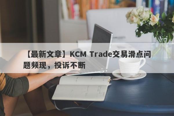 【最新文章】KCM Trade交易滑点问题频现，投诉不断-第1张图片-要懂汇圈网