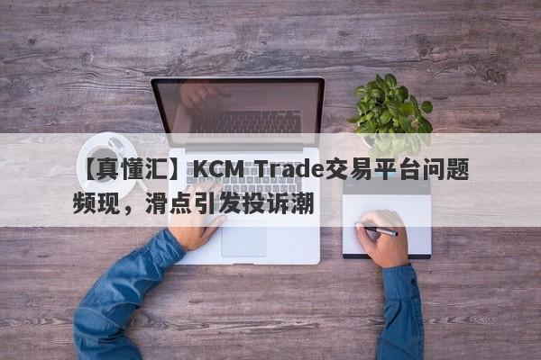 【真懂汇】KCM Trade交易平台问题频现，滑点引发投诉潮-第1张图片-要懂汇圈网