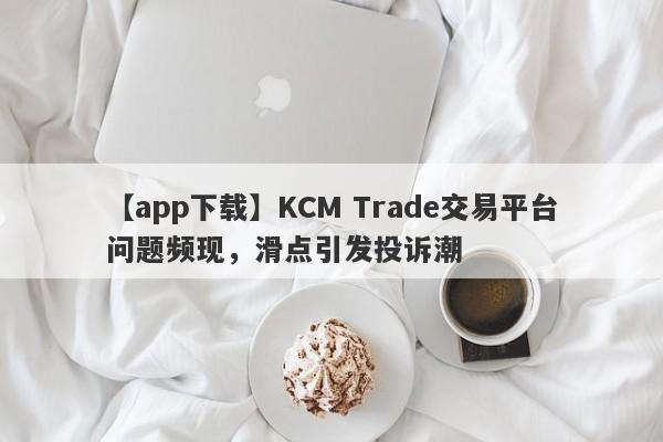 【app下载】KCM Trade交易平台问题频现，滑点引发投诉潮-第1张图片-要懂汇圈网