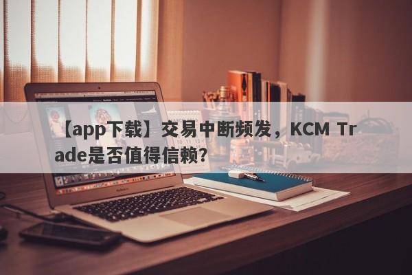 【app下载】交易中断频发，KCM Trade是否值得信赖？-第1张图片-要懂汇圈网