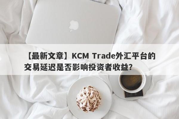 【最新文章】KCM Trade外汇平台的交易延迟是否影响投资者收益？-第1张图片-要懂汇圈网