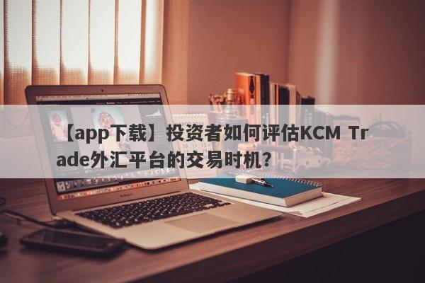 【app下载】投资者如何评估KCM Trade外汇平台的交易时机？-第1张图片-要懂汇圈网