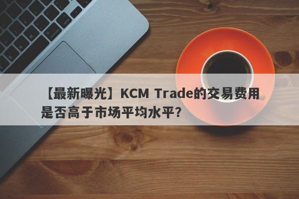 【最新曝光】KCM Trade的交易费用是否高于市场平均水平？-第1张图片-要懂汇圈网