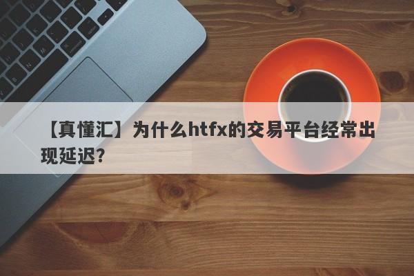 【真懂汇】为什么htfx的交易平台经常出现延迟？-第1张图片-要懂汇圈网