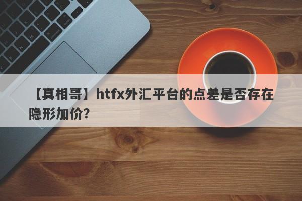 【真相哥】htfx外汇平台的点差是否存在隐形加价？-第1张图片-要懂汇圈网