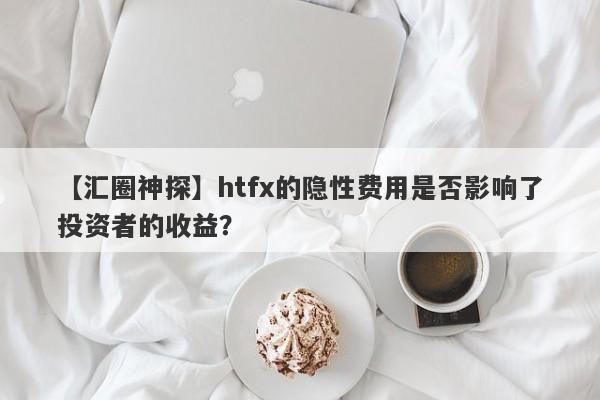 【汇圈神探】htfx的隐性费用是否影响了投资者的收益？-第1张图片-要懂汇圈网