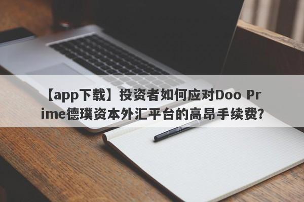 【app下载】投资者如何应对Doo Prime德璞资本外汇平台的高昂手续费？-第1张图片-要懂汇圈网