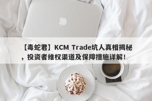 【毒蛇君】KCM Trade坑人真相揭秘，投资者维权渠道及保障措施详解！-第1张图片-要懂汇圈网