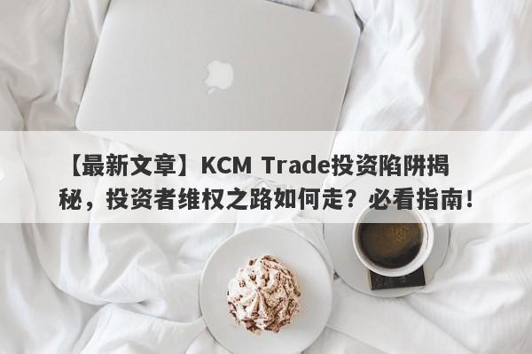 【最新文章】KCM Trade投资陷阱揭秘，投资者维权之路如何走？必看指南！-第1张图片-要懂汇圈网