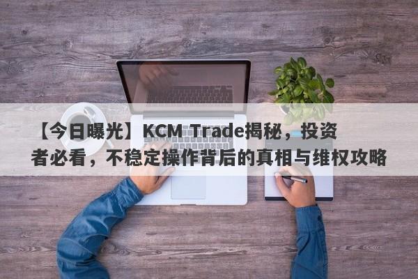 【今日曝光】KCM Trade揭秘，投资者必看，不稳定操作背后的真相与维权攻略-第1张图片-要懂汇圈网