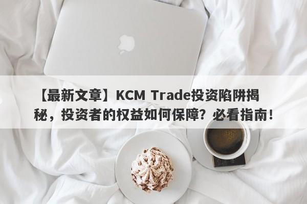 【最新文章】KCM Trade投资陷阱揭秘，投资者的权益如何保障？必看指南！-第1张图片-要懂汇圈网