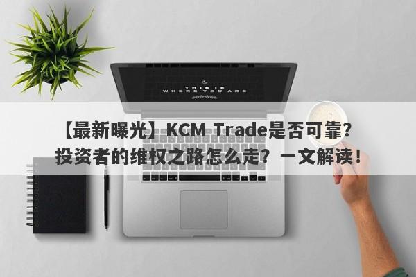 【最新曝光】KCM Trade是否可靠？投资者的维权之路怎么走？一文解读！-第1张图片-要懂汇圈网