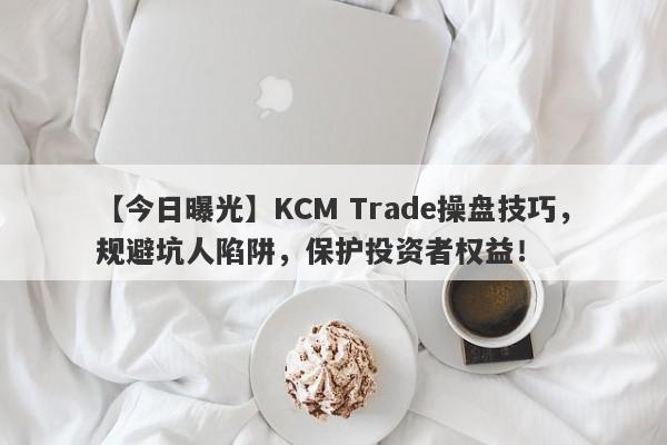 【今日曝光】KCM Trade操盘技巧，规避坑人陷阱，保护投资者权益！-第1张图片-要懂汇圈网