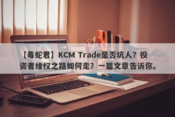 【毒蛇君】KCM Trade是否坑人？投资者维权之路如何走？一篇文章告诉你。-第1张图片-要懂汇圈网