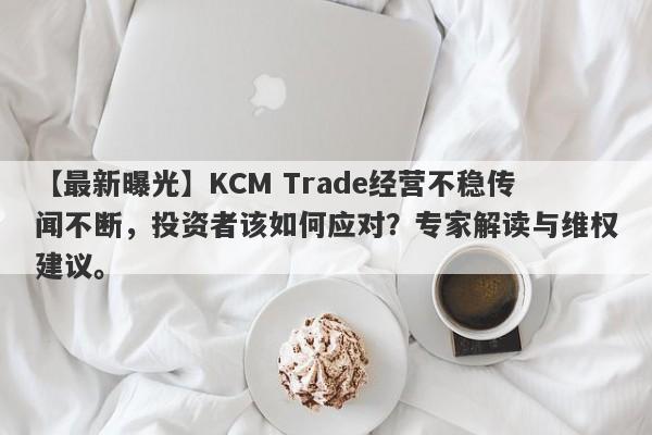 【最新曝光】KCM Trade经营不稳传闻不断，投资者该如何应对？专家解读与维权建议。-第1张图片-要懂汇圈网