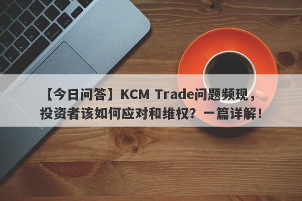 【今日问答】KCM Trade问题频现，投资者该如何应对和维权？一篇详解！-第1张图片-要懂汇圈网