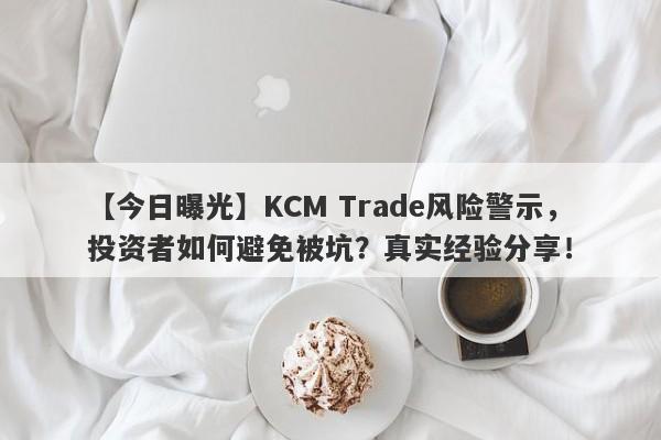 【今日曝光】KCM Trade风险警示，投资者如何避免被坑？真实经验分享！-第1张图片-要懂汇圈网