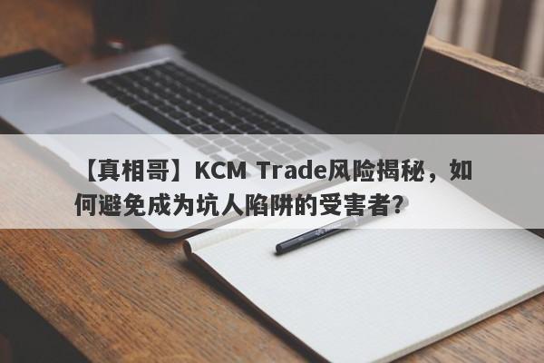 【真相哥】KCM Trade风险揭秘，如何避免成为坑人陷阱的受害者？-第1张图片-要懂汇圈网