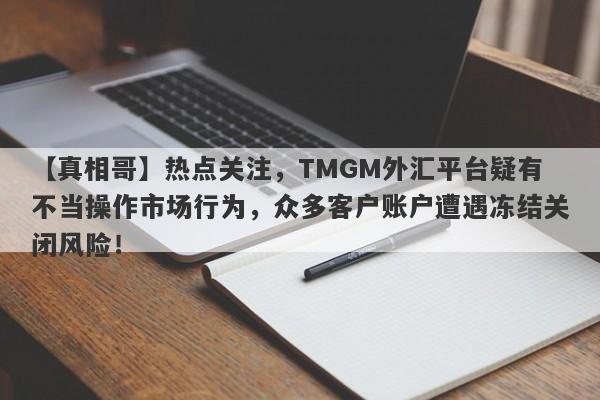 【真相哥】热点关注，TMGM外汇平台疑有不当操作市场行为，众多客户账户遭遇冻结关闭风险！-第1张图片-要懂汇圈网