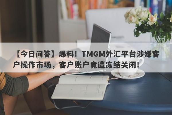 【今日问答】爆料！TMGM外汇平台涉嫌客户操作市场，客户账户竟遭冻结关闭！-第1张图片-要懂汇圈网