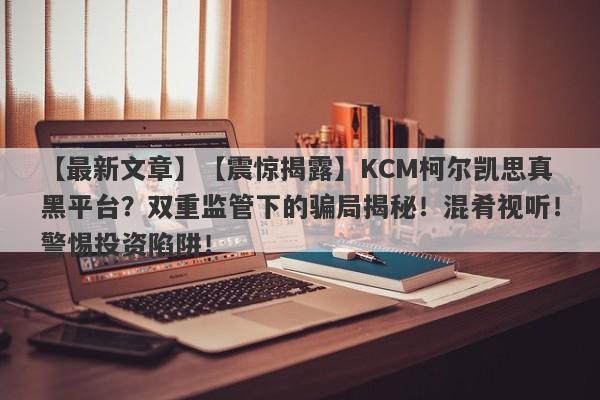 【最新文章】【震惊揭露】KCM柯尔凯思真黑平台？双重监管下的骗局揭秘！混肴视听！警惕投资陷阱！-第1张图片-要懂汇圈网