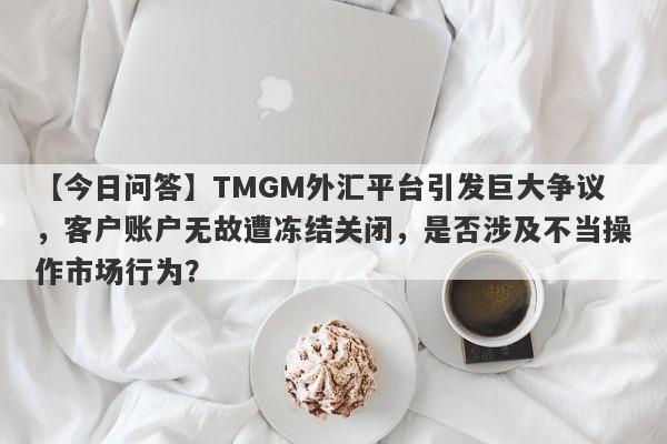 【今日问答】TMGM外汇平台引发巨大争议，客户账户无故遭冻结关闭，是否涉及不当操作市场行为？-第1张图片-要懂汇圈网