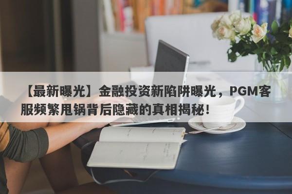 【最新曝光】金融投资新陷阱曝光，PGM客服频繁甩锅背后隐藏的真相揭秘！-第1张图片-要懂汇圈网