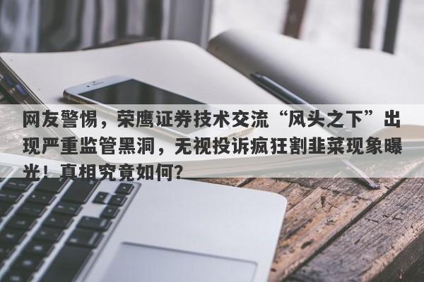 网友警惕，荣鹰证券技术交流“风头之下”出现严重监管黑洞，无视投诉疯狂割韭菜现象曝光！真相究竟如何？-第1张图片-要懂汇圈网