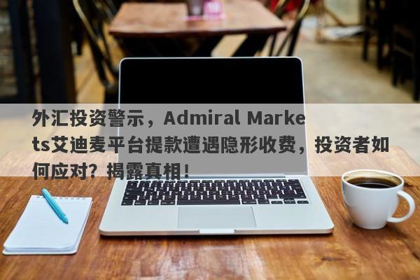 外汇投资警示，Admiral Markets艾迪麦平台提款遭遇隐形收费，投资者如何应对？揭露真相！-第1张图片-要懂汇圈网