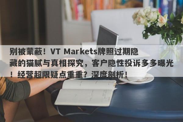 别被蒙蔽！VT Markets牌照过期隐藏的猫腻与真相探究，客户隐性投诉多多曝光！经营超限疑点重重？深度剖析！-第1张图片-要懂汇圈网