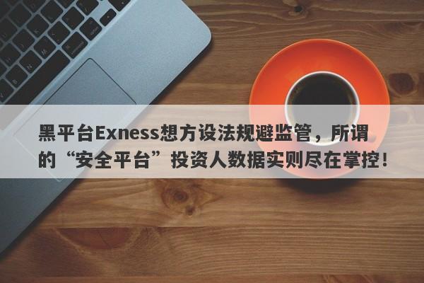 黑平台Exness想方设法规避监管，所谓的“安全平台”投资人数据实则尽在掌控！-第1张图片-要懂汇圈网