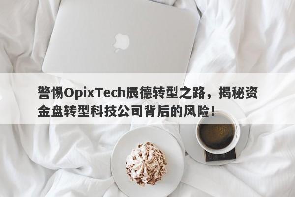 警惕OpixTech辰德转型之路，揭秘资金盘转型科技公司背后的风险！-第1张图片-要懂汇圈网