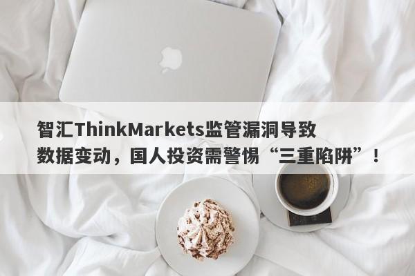 智汇ThinkMarkets监管漏洞导致数据变动，国人投资需警惕“三重陷阱”！-第1张图片-要懂汇圈网