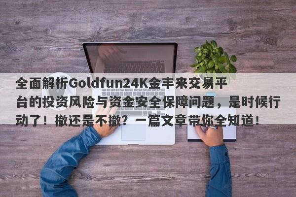 全面解析Goldfun24K金丰来交易平台的投资风险与资金安全保障问题，是时候行动了！撤还是不撤？一篇文章带你全知道！-第1张图片-要懂汇圈网