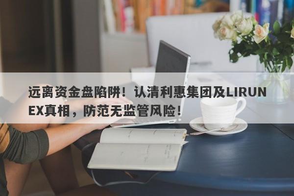 远离资金盘陷阱！认清利惠集团及LIRUNEX真相，防范无监管风险！-第1张图片-要懂汇圈网