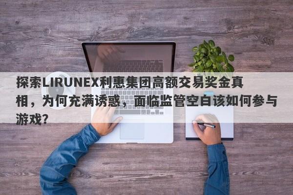 探索LIRUNEX利惠集团高额交易奖金真相，为何充满诱惑，面临监管空白该如何参与游戏？-第1张图片-要懂汇圈网