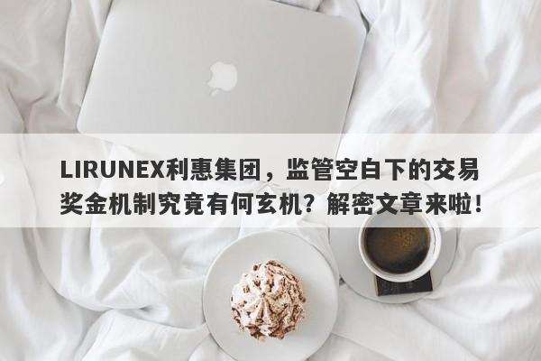 LIRUNEX利惠集团，监管空白下的交易奖金机制究竟有何玄机？解密文章来啦！-第1张图片-要懂汇圈网