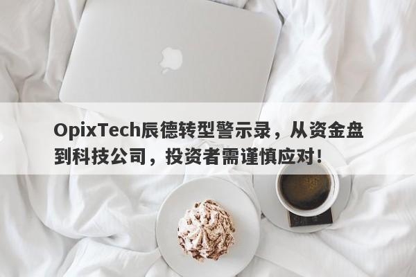 OpixTech辰德转型警示录，从资金盘到科技公司，投资者需谨慎应对！-第1张图片-要懂汇圈网