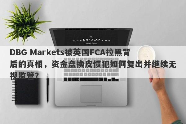 DBG Markets被英国FCA拉黑背后的真相，资金盘换皮惯犯如何复出并继续无视监管？-第1张图片-要懂汇圈网