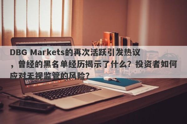 DBG Markets的再次活跃引发热议，曾经的黑名单经历揭示了什么？投资者如何应对无视监管的风险？-第1张图片-要懂汇圈网