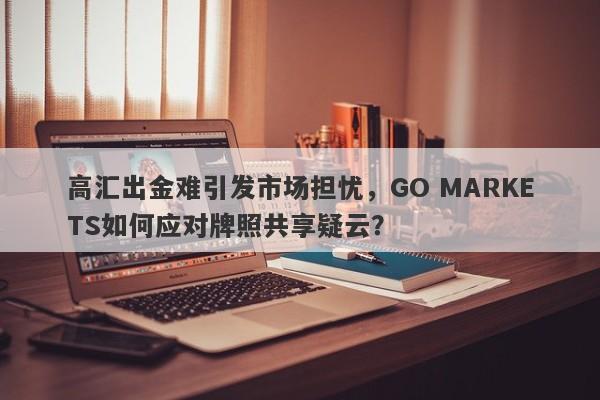 高汇出金难引发市场担忧，GO MARKETS如何应对牌照共享疑云？-第1张图片-要懂汇圈网