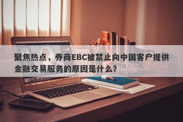 聚焦热点，券商EBC被禁止向中国客户提供金融交易服务的原因是什么？-第1张图片-要懂汇圈网