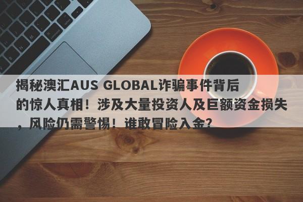 揭秘澳汇AUS GLOBAL诈骗事件背后的惊人真相！涉及大量投资人及巨额资金损失，风险仍需警惕！谁敢冒险入金？-第1张图片-要懂汇圈网