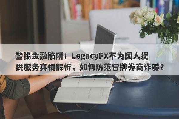 警惕金融陷阱！LegacyFX不为国人提供服务真相解析，如何防范冒牌券商诈骗？-第1张图片-要懂汇圈网