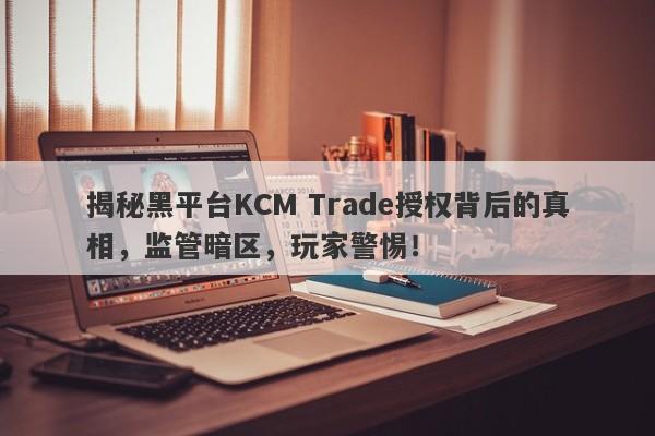 揭秘黑平台KCM Trade授权背后的真相，监管暗区，玩家警惕！-第1张图片-要懂汇圈网