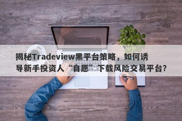 揭秘Tradeview黑平台策略，如何诱导新手投资人“自愿”下载风险交易平台？-第1张图片-要懂汇圈网