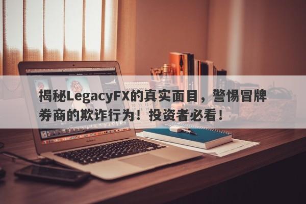 揭秘LegacyFX的真实面目，警惕冒牌券商的欺诈行为！投资者必看！-第1张图片-要懂汇圈网