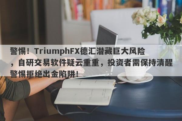 警惕！TriumphFX德汇潜藏巨大风险，自研交易软件疑云重重，投资者需保持清醒警惕拒绝出金陷阱！-第1张图片-要懂汇圈网