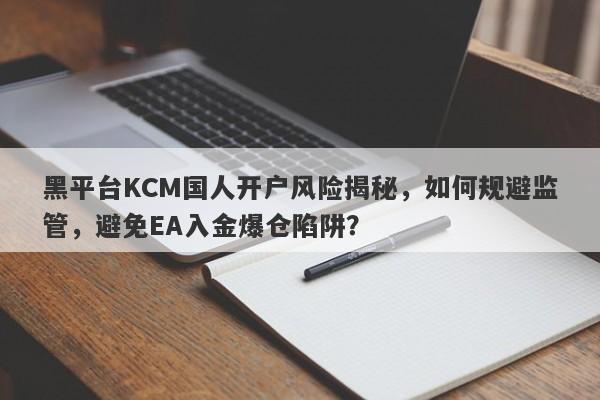 黑平台KCM国人开户风险揭秘，如何规避监管，避免EA入金爆仓陷阱？-第1张图片-要懂汇圈网