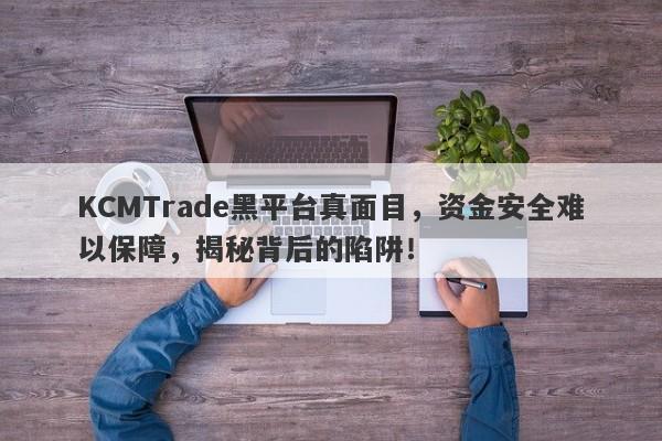 KCMTrade黑平台真面目，资金安全难以保障，揭秘背后的陷阱！-第1张图片-要懂汇圈网